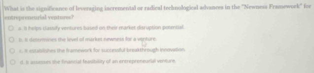 What is the significance of leveraging incremental or radical technological advances in the 'Newness Framework' for
entrepreneurial ventures?
a. It helps classify ventures based on their market disruption potential.
b. It determines the level of market newness for a venture.
c. It establishes the framework for successful breakthrough innovation.
d. It assesses the financial feasibility of an entrepreneurial venture.