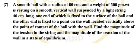 (7) A smooth ball with a radius of 60 cm. and a weight of 500 gm.wt. 
is resting on a smooth vertical wall suspended by a light string
40 cm. long, one end of which is fixed to the surface of the ball and 
the other end is fixed to a point on the wall located vertically above 
the point of contact of the ball with the wall. Find the magnitude of 
the tension in the string and the magnitude of the reaction of the 
wall in a state of equilibrium.