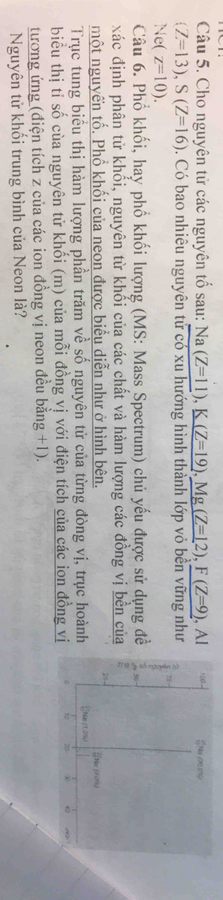 Cho nguyên tử các nguyên tố sau: Na(Z=11), K(Z=19), Mg(Z=12), F(Z=9) , Al 100 Na (D0.0% 6)
(Z=13), S(Z=16). Có bao nhiêu nguyên tử có xu hướng hình thành lớp vỏ bền vững như
Ne(z=10).
75
Câu 6. Phổ khối, hay phổ khối lượng (MS: Mass Spectrum) chủ yếu được sử dụng đề
xác định phân tử khối, nguyên từ khối của các chất và hàm lượng các đồng vị bền của
28-
một nguyến tố. Phổ khối của neon được biểu diễn như ở hình bên. Na (90%)
Trục tung biểu thị hàm lượng phần trăm về số nguyên tử của từng đòng vị, trục hoành Ne (1,0% 6)
biểu thị tỉ số cùa nguyên tử khối (m) của mỗi đồng vị với điện tích của các ion đồng vị
50 20 ⑩ 40
tương ứng (điện tích z của các ion đồng vị neon đều bằng +1).
Nguyên tử khối trung bình của Neon là?