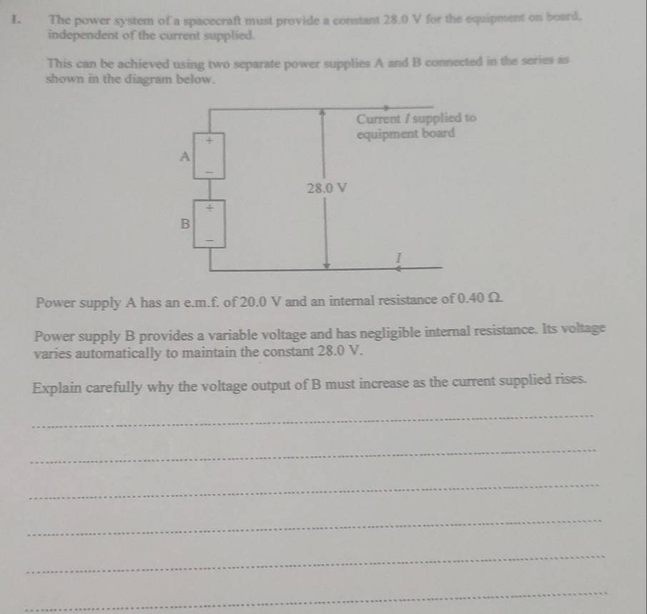 The power system of a spacecraft must provide a constant 28.0 V for the equipment on board. 
independent of the current supplied. 
This can be achieved using two separate power supplies A and B connected in the series as 
shown in the diagram below. 
Power supply A has an e. m.f. of 20.0 V and an internal resistance of 0.40 Ω. 
Power supply B provides a variable voltage and has negligible internal resistance. Its voltage 
varies automatically to maintain the constant 28.0 V. 
Explain carefully why the voltage output of B must increase as the current supplied rises. 
_ 
_ 
_ 
_ 
_ 
_