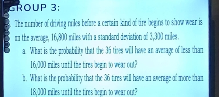 GROUP 3: 
The number of driving miles before a certain kind of tire begins to show wear is 
on the average, 16,800 miles with a standard deviation of 3,300 miles. 
a. What is the probability that the 36 tires will have an average of less than
16,000 miles until the tires begin to wear out? 
b. What is the probability that the 36 tires will have an average of more than
18,000 miles until the tires begin to wear out?