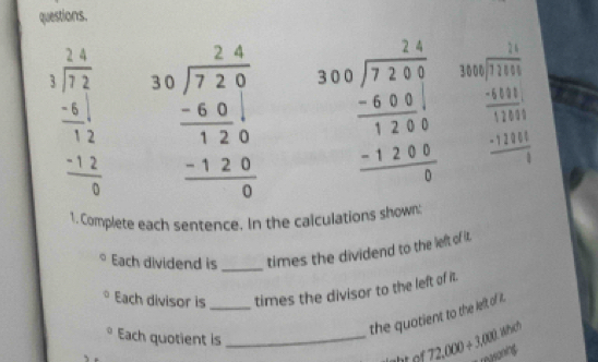 questions.
beginarrayr 3. (2.4)/7.2   (-6)/12   (-1.2)/9 endarray beginarrayr 30encloselongdiv 72.4 -60 hline 120 -120 hline 0endarray beginarrayr 310.encloselongdiv 72.6 -48.5 hline 128.5 -128.5 hline 0endarray
1. Complete each sentence. In the calculations shown: 
Each dividend is _times the dividend to the left of it. 
Each divisor is _times the divisor to the left of it. 
the quotient to the left of it . 
Each quotient is_ 
Which
_ 72,000+3,000 reasoning