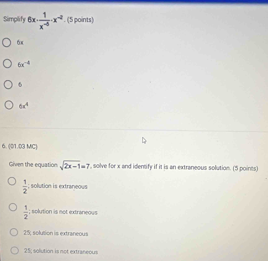 Simplify 6x·  1/x^(-5) · x^(-2). (5 points)
6x
6x^(-4)
6
6x^4
6. (01.03 MC)
Given the equation sqrt(2x-1)=7 , solve for x and identify if it is an extraneous solution. (5 points)
 1/2 ; solution is extraneous
 1/2 ; solution is not extraneous
25; solution is extraneous
25; solution is not extraneous