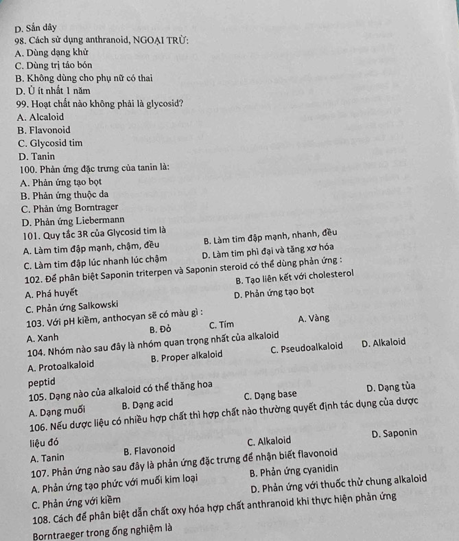 D. Sắn dây
98. Cách sử dụng anthranoid, NGOẠI TRÜ:
A. Dùng dạng khử
C. Dùng trị táo bón
B. Không dùng cho phụ nữ có thai
D. Ủ ít nhất 1 năm
99. Hoạt chất nào không phải là glycosid?
A. Alcaloid
B. Flavonoid
C. Glycosid tim
D. Tanin
100. Phản ứng đặc trưng của tanin là:
A. Phản ứng tạo bọt
B. Phản ứng thuộc da
C. Phản ứng Borntrager
D. Phản ứng Liebermann
101. Quy tắc 3R của Glycosid tim là
A. Làm tim đập mạnh, chậm, đều B. Làm tim đập mạnh, nhanh, đều
C. Làm tim đập lúc nhanh lúc chậm D. Làm tim phì đại và tăng xơ hóa
102. Để phân biệt Saponin triterpen và Saponin steroid có thể dùng phản ứng :
A. Phá huyết B. Tạo liên kết với cholesterol
C. Phản ứng Salkowski D. Phản ứng tạo bọt
103. Với pH kiềm, anthocyan sẽ có màu gì :
A. Xanh B. Đỏ C. Tím A. Vàng
104. Nhóm nào sau đây là nhóm quan trọng nhất của alkaloid
A. Protoalkaloid B. Proper alkaloid C. Pseudoalkaloid D. Alkaloid
peptid
105. Dạng nào của alkaloid có thể thăng hoa
A. Dạng muối B. Dạng acid C. Dạng base D. Dạng tủa
106. Nếu dược liệu có nhiều hợp chất thì hợp chất nào thường quyết định tác dụng của dược
liệu đó C. Alkaloid D. Saponin
A. Tanin B. Flavonoid
107. Phản ứng nào sau đây là phản ứng đặc trưng để nhận biết flavonoid
A. Phản ứng tạo phức với muối kim loại B. Phản ứng cyanidin
C. Phản ứng với kiềm D. Phản ứng với thuốc thử chung alkaloid
108. Cách để phân biệt dẫn chất oxy hóa hợp chất anthranoid khi thực hiện phản ứng
Borntraeger trong ống nghiệm là