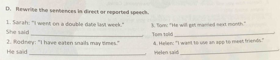 Rewrite the sentences in direct or reported speech. 
1. Sarah: “I went on a double date last week.” 3. Tom: “He will get married next month.” 
She said _Tom told_ 
. 
2. Rodney: “I have eaten snails may times.” 4. Helen: “I want to use an app to meet friends.” 
_ 
He said Helen said_