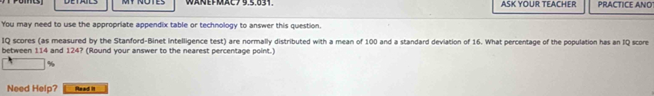 WANEFMAC 79.5.031 ASK YOUR TEACHER PRACTICE ANO 
You may need to use the appropriate appendix table or technology to answer this question. 
IQ scores (as measured by the Stanford-Binet intelligence test) are normally distributed with a mean of 100 and a standard deviation of 16. What percentage of the population has an IQ score 
between 114 and 124? (Round your answer to the nearest percentage point.)
%
Need Help? Read it