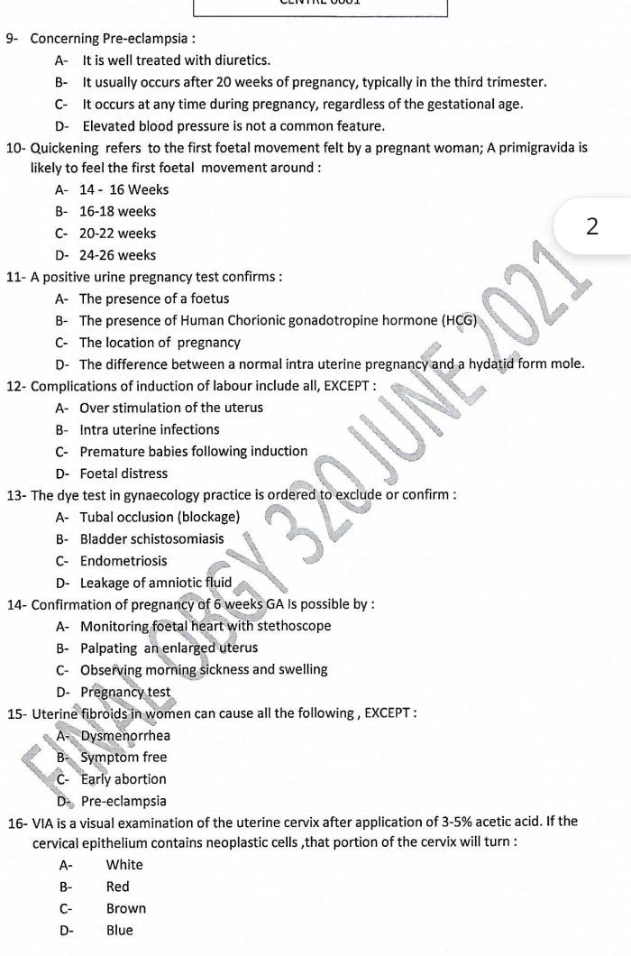 9- Concerning Pre-eclampsia :
A- It is well treated with diuretics.
B- It usually occurs after 20 weeks of pregnancy, typically in the third trimester.
C- It occurs at any time during pregnancy, regardless of the gestational age.
D- Elevated blood pressure is not a common feature.
10- Quickening refers to the first foetal movement felt by a pregnant woman; A primigravida is
likely to feel the first foetal movement around :
A- 14 - 16 Weeks
B- 16-18 weeks
C- 20-22 weeks
2
D- 24-26 weeks
11- A positive urine pregnancy test confirms :
A- The presence of a foetus
B- The presence of Human Chorionic gonadotropine hormone (HCG)
C- The location of pregnancy
D- The difference between a normal intra uterine pregnancy and a hydatid form mole.
12- Complications of induction of labour include all, EXCEPT :
A- Over stimulation of the uterus
B- Intra uterine infections
C- Premature babies following induction
D- Foetal distress
13- The dye test in gynaecology practice is ordered to exclude or confirm :
A- Tubal occlusion (blockage)
B- Bladder schistosomiasis
C- Endometriosis
D- Leakage of amniotic fluid
14- Confirmation of pregnancy of 6 weeks GA Is possible by :
A- Monitoring foetal heart with stethoscope
B- Palpating an enlarged uterus
C- Observing morning sickness and swelling
D- Pregnancy test
15- Uterine fibroids in women can cause all the following , EXCEPT :
A- Dysmenorrhea
B- Symptom free
C- Early abortion
D- Pre-eclampsia
16- VIA is a visual examination of the uterine cervix after application of 3-5% acetic acid. If the
cervical epithelium contains neoplastic cells ,that portion of the cervix will turn :
A- White
B- Red
C- Brown
D- Blue