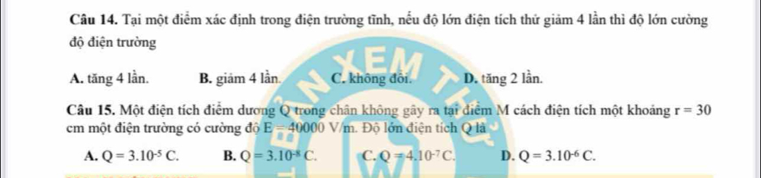 Tại một điểm xác định trong điện trường tĩnh, nếu độ lớn điện tích thứ giảm 4 lần thì độ lớn cường
độ điện trường
A. tăng 4 lần. B. giảm 4 lần C. không đôi. D. tăng 2 lần.
Câu 15. Một điện tích điểm dương Q trong chân không gây ra tại điểm M cách điện tích một khoảng r=30
cm một điện trường có cường độ E=40000V/m 1 Độ lớn điện tích Q là
A. Q=3.10^(-5)C. B. Q=3.10^(-8)C. C. Q=4.10^(-7)C. D. Q=3.10^(-6)C.