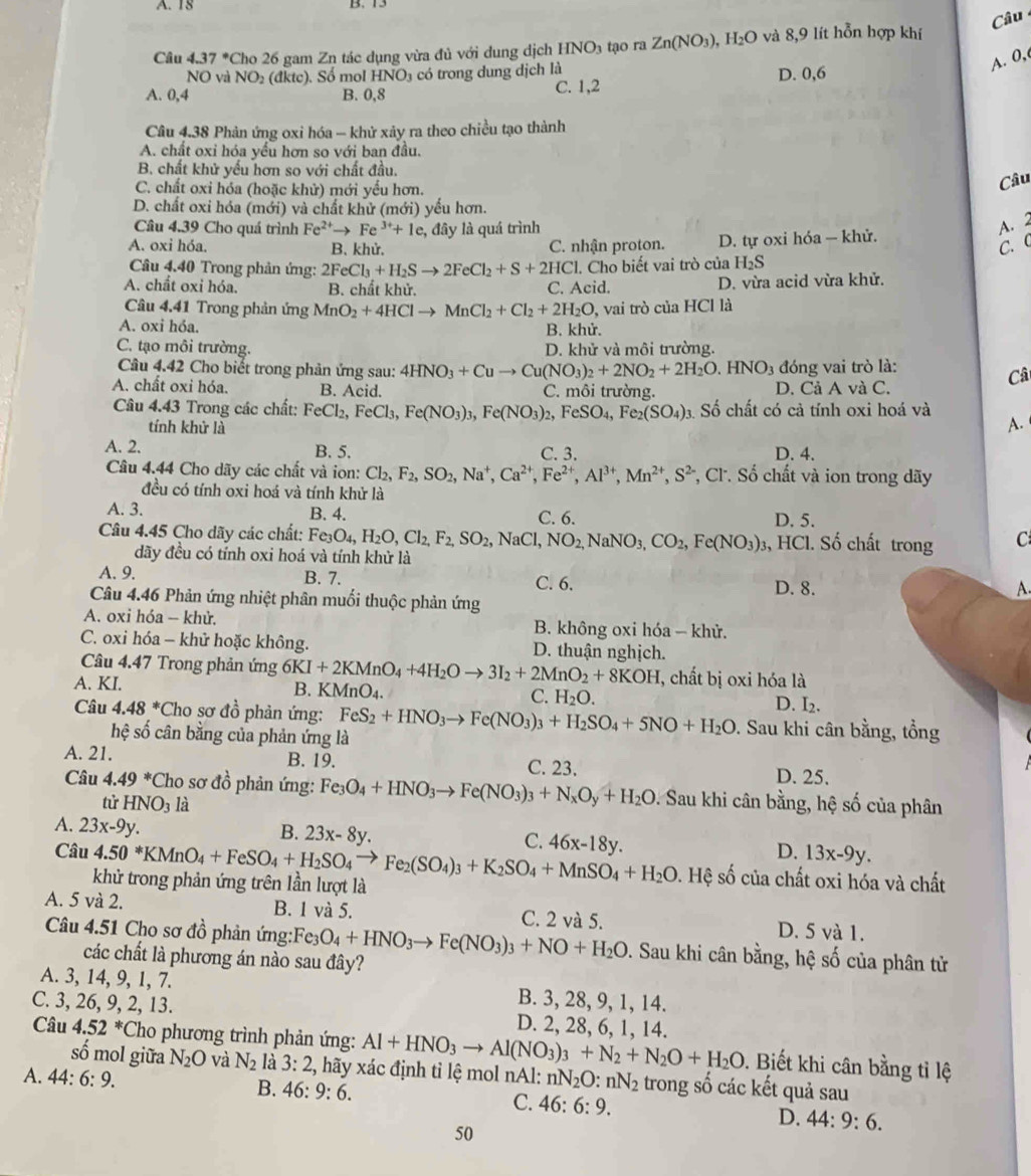 37°C ho 26 gam Zn tác dụng vừa đủ với dung dịch HNO_3 tạo ra Zn(NO_3) , H (x 0 và 8,9 lít hỗn hợp khí Câu
NO và NO_2 (đktc). Sổ mol HNO_3 có trong dung dịch là D. 0,6
A. 0,
A. 0,4 B. 0,8 C. 1,2
Câu 4.38 Phản ứng oxi hóa - khử xảy ra theo chiều tạo thành
A. chất oxỉ hóa yếu hơn so với ban đầu.
B chất khử yếu hơn so với chất đầu.
C. chất oxi hóa (hoặc khử) mới yếu hơn.
Câu
D. chất oxi hóa (mới) và chất khử (mới) yếu hơn.
Câu 4.39 Cho quá trình Fe^(2+) → Fe^(3+)+1e, 2, đây là quá trình
A.2
A. oxi hóa. B. khử. C. nhận proton. D. tự oxi hóa — khử.
C. C
Câu 4.40 Trong phản ứng: 2FeCl_3+H_2Sto 2FeCl_2+S+2HCl. Cho biết vai trò của H_2S
A. chất oxi hóa. B. chất khử. C. Acid. D. vừa acid vừa khử.
Câu 4.41 Trong phản ứng MnO_2+4HClto MnCl_2+Cl_2+2H_2O, ,  vai trò của HCl là
A. oxi hóa. B. khử.
C. tạo môi trường. D. khử và môi trường.
Câu 4.42 Cho biết trong phản ứng sau: 4HNO_3+Cuto Cu(NO_3)_2+2NO_2+2H_2O.HNO_3 đóng vai trò là:
Câ
A. chất oxi hóa. B. Acid. C. môi trường. D. Cả A và C.
Câu 4.43 Trong các chất: FeCl_2,FeCl_3,Fe(NO_3)_3,Fe(NO_3)_2,FeSO_4,Fe_2(SO_4) Số chất có cả tính oxi hoá và
tính khử là
A.
A. 2. B. 5. C. 3. D. 4.
Câu 4.44 Cho dãy các chất và ion: Cl_2,F_2,SO_2,Na^+,Ca^(2+),Fe^(2+),Al^(3+),Mn^(2+),S^2 , Cl. Số chất và ion trong dãy
đều có tính oxi hoá và tính khử là
A. 3. B. 4. C. 6. D. 5.
Câu 4.45 Cho dãy các chất: Fe_3O_4,H_2O,Cl_2,F_2,SO_2,NaCl,NO_2,NaNO_3,CO_2,Fe(NO_3), 3, HCl. Số chất trong C
dãy đều có tính oxi hoá và tính khử là
A. 9. B. 7. C. 6. D. 8.
A.
Câu 4.46 Phản ứng nhiệt phân muối thuộc phản ứng
A. oxi hóa - khử. B. không oxi hóa - khử.
C. oxi hóa - khử hoặc không. D. thuận nghịch.
Câu 4.47 Trong phản ứng 6KI+2KMnO_4+4H_2Oto 3I_2+2MnO_2+8KOH , chất bị oxi hóa là
A. KI.
B. KMnO_4.
C. H_2O. D. I2.
Câu 4.48^* Cho sơ đồ phản ứng: FeS_2+HNO_3to Fe(NO_3)_3+H_2SO_4+5NO+H_2O. Sau khi cân bằng, tổng
hệ số cân bằng của phản ứng là
A. 21. B. 19. C. 23.
D. 25.
Câu 4.49^* *Cho sơ đồ phản ứng: Fe_3O_4+HNO_3to Fe(NO_3)_3+N_xO_y+H_2O. Sau khi cân bằng, hệ số của phân
tử HNO_3 là
A. 23x-9y.
B. 23x-8y.
C.
D. 13x-9y.
Câu 4.50*KMnO_4+FeSO_4+H_2SO_4to Fe_2(SO_4)_3+K_2SO_4+MnSO_4+H_2O 46x-18y. 0. Hệ số của chất oxi hóa và chất
khử trong phản ứng trên lần lượt là
A. 5 và 2. B. 1 và 5. C. 2 và 5. D. 5 và 1.
Câu 4.51 Cho sơ đồ phản ứng: Fe_3O_4+HNO_3to Fe(NO_3)_3+NO+H_2O 9. Sau khi cân bằng, hệ số của phân tử
các chất là phương án nào sau đây?
A. 3, 14, 9, 1, 7. B. 3, 28, 9, 1, 14.
C. 3, 26, 9, 2, 13. D. 2, 28, 6, 1, 14.
Câu 4.52^* *Cho phương trình phản ứng: Al+HNO_3to Al(NO_3)_3+N_2+N_2O+H_2O.  Biết khi cân bằng tỉ lệ
số mol giữa N_2O và N_2 là 3:2 , hãy xác định tỉ lệ mol nAl: nN_2O :nN_2 trong số các kết quả sau
A. 44:6:9. B. 46:9:6. C. 46:6:9. D. 44:9:6.
50