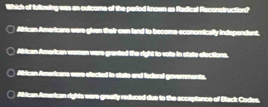 Which of following was an outcome of the period known as Radical Reconstruction?
Airican Americans were given their own land to become econornically independent.
African American women were granted the right to vote in state elections.
Airican Americans were elected in state and federal governments.
Alrican American rights were greatly reduced due to the acceptance of Black Codes.