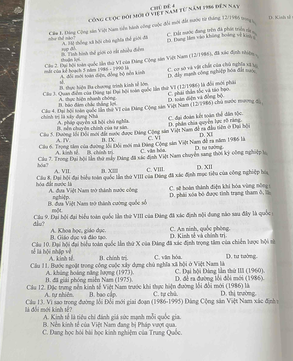 chủ ĐÊ 4
công cuộc đói mới ở việt nam từ năm 1986 đên nay
D. Kinh tế
Cầu 1. Đảng Cộng sản Việt Nam tiến hành công cuộc đổi mới đất nước từ tháng 12/1986 trong h
như thế nào? C. Đất nước đang trên đà phát triển rắt ma
A. Hệ thống xã hội chủ nghĩa thế giới đã D. Đang lâm vào khủng hoảng về kính tế
sụp đổ.
B. Tình hình thế giới có rất nhiều điểm
thuận lợi.
Câu 2. Đại hội toàn quốc lần thứ VI của Đảng Cộng sản Việt Nam (12/1986), đã xác định nhiệm 
mắt của kế hoạch 5 năm 1986 - 1990 là
A. đối mới toàn diện, đồng bộ nền kinh C. cơ sở và vật chất của chủ nghĩa xã hội
D. đầy mạnh công nghiệp hóa đất nước,
tế.
B. thực hiện Ba chương trình kinh tế lớn.
Câu 3. Quan điểm của Đảng tại Đại hội toàn quốc lần thứ VI (12/1986) là đồi mới phải
C. phải thần tốc và táo bạo.
A. thực hiện nhanh chóng.
D. toàn diện và đồng bộ.
B. bảo đảm chắc thắng lợi.
Câu 4. Đại hội toàn quốc lần thứ VI của Đảng Cộng sản Việt Nam (12/1986) chủ nước mương đổi
chính trị là xây dựng Nhà
A. pháp quyền xã hội chủ nghĩa. C. đại đoàn kết toàn thể dân tộc.
B. nền chuyên chính của tư sản. D. phân chia quyền lực rõ ràng.
Câu 5. Đường lối Đổi mới đất nước được Đảng Cộng sản Việt Nam đề ra đầu tiên ở Đại hội
A. IV. B. IX. C. VI D. XI
Câu 6. Trọng tâm của đường lối Đổi mới mà Đảng Cộng sản Việt Nam đề ra năm 1986 là
A. kinh tế. B. chính trị. C. văn hóa. D. tư tưởng.
Câu 7. Trong Đại hội lần thứ mẩy Đảng đã xác định Việt Nam chuyền sang thời kỳ công nghiệp hó
hóa?
A. VII. B. XIII C. VIII. D. XII
Câu 8. Đại hội đại biểu toàn quốc lần thứ VIII của Đảng đã xác định mục tiêu của công nghiệp hóa
hóa đất nước là
A. đưa Việt Nam trở thành nước công C. sẽ hoàn thành điện khí hóa vùng nông
nghiệp. D. phải xóa bỏ được tình trạng tham ô, lã
B. đưa Việt Nam trở thành cường quốc số
một.
Câu 9. Đại hội đại biểu toàn quốc lần thứ VIII của Đảng đã xác định nội dung nào sau đây là quốc s
đầu?
A. Khoa học, giáo dục. C. An ninh, quốc phòng.
B. Giáo dục và đào tạo. D. Kinh tế và chính trị.
Câu 10. Đại hội đại biểu toàn quốc lần thứ X của Đảng đã xác định trọng tâm của chiến lược hội nh
tế là hội nhập về
A. kinh tế. B. chính trị. C. văn hóa. D. tư tưởng.
Câu 11. Bước ngoặt trong công cuộc xây dựng chủ nghĩa xã hội ở Việt Nam là
A. khủng hoảng năng lượng (1973).  C. Đại hội Đảng lần thứ III (1960).
B. đã giải phóng miền Nam (1975). D. đề ra đường lối đổi mới (1986).
Câu 12. Đặc trưng nền kinh tế Việt Nam trước khi thực hiện đường lối đổi mới (1986) là
A. tự nhiên. B. bao cấp. C. tự chủ. D. thị trường.
Câu 13. Vì sao trong đường lối Đổi mới giai đoạn (1986-1995) Đảng Cộng sản Việt Nam xác định t
là đổi mới kinh tế?
A. Kinh tế là tiêu chỉ đánh giá sức mạnh mỗi quốc gia.
B. Nền kinh tế của Việt Nam đang bị Pháp vượt qua.
C. Đang học hỏi bài học kinh nghiệm của Trung Quốc.