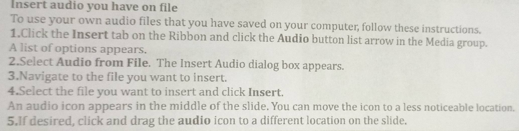 Insert audio you have on file 
To use your own audio files that you have saved on your computer, follow these instructions. 
1.Click the Insert tab on the Ribbon and click the Audio button list arrow in the Media group. 
A list of options appears. 
2.Select Audio from File. The Insert Audio dialog box appears. 
3.Navigate to the file you want to insert. 
4.Select the file you want to insert and click Insert. 
An audio icon appears in the middle of the slide. You can move the icon to a less noticeable location. 
5.If desired, click and drag the audio icon to a different location on the slide.