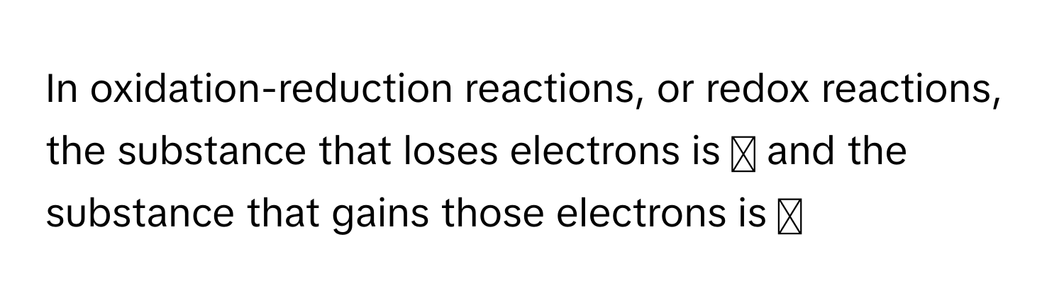 In oxidation-reduction reactions, or redox reactions, the substance that loses electrons is  ◻  and the substance that gains those electrons is  ◻