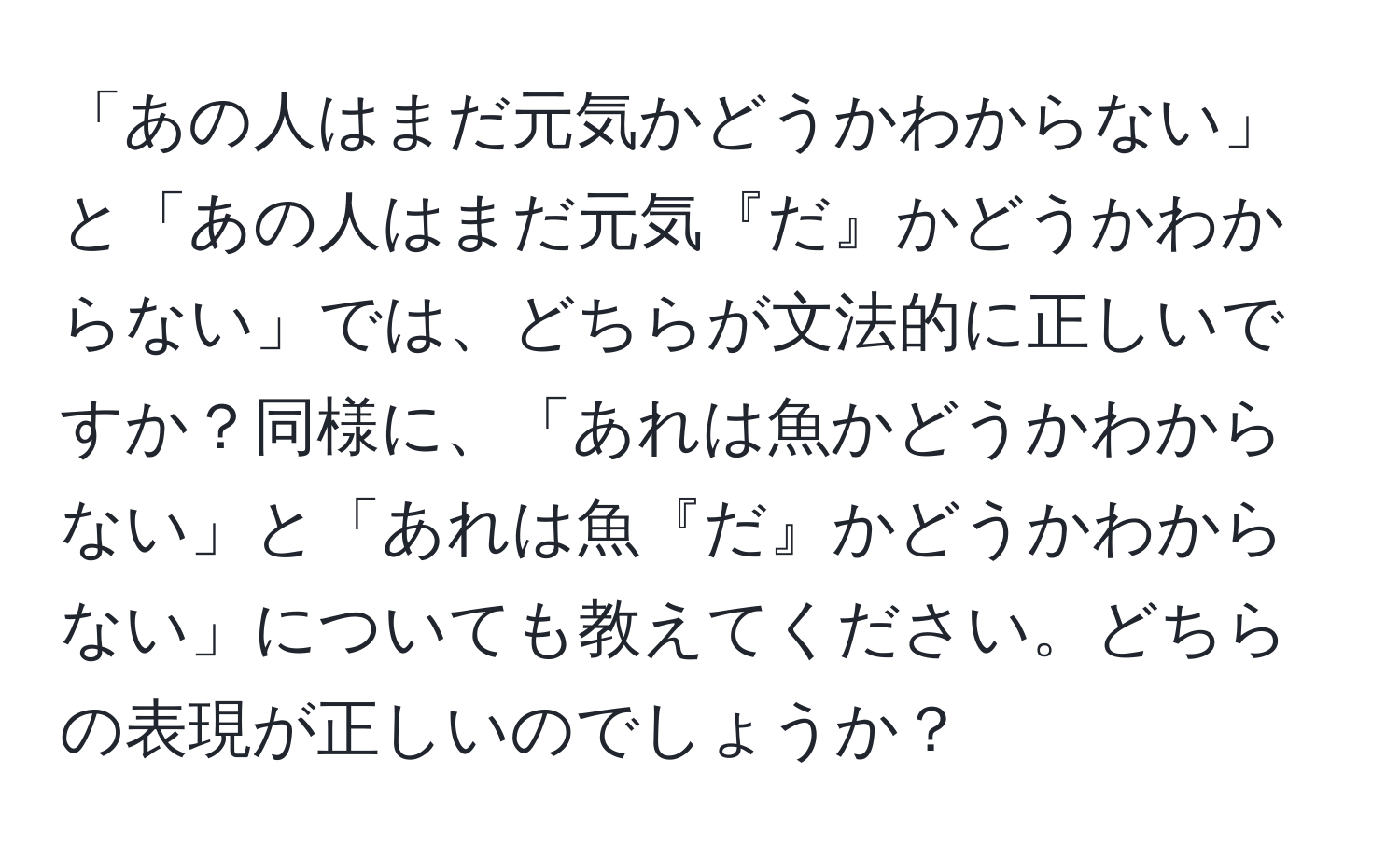 「あの人はまだ元気かどうかわからない」と「あの人はまだ元気『だ』かどうかわからない」では、どちらが文法的に正しいですか？同様に、「あれは魚かどうかわからない」と「あれは魚『だ』かどうかわからない」についても教えてください。どちらの表現が正しいのでしょうか？