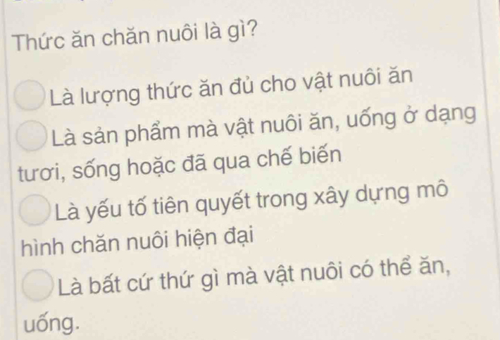 Thức ăn chăn nuôi là gì?
Là lượng thức ăn đủ cho vật nuôi ăn
Là sản phẩm mà vật nuôi ăn, uống ở dạng
tươi, sống hoặc đã qua chế biến
Là yếu tố tiên quyết trong xây dựng mô
hình chăn nuôi hiện đại
Là bất cứ thứ gì mà vật nuôi có thể ăn,
uống.