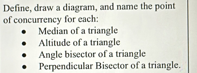 Define, draw a diagram, and name the point
of concurrency for each:
Median of a triangle
Altitude of a triangle
Angle bisector of a triangle
Perpendicular Bisector of a triangle.