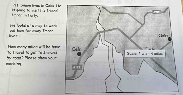 Simon lives in Oaks. H
is going to visit his friend
Imran in Furly.
He looks at a map to work
out how far away Imran
lives.
How many miles will he hav
to travel to get to Imran's
by road? Please show your
working.