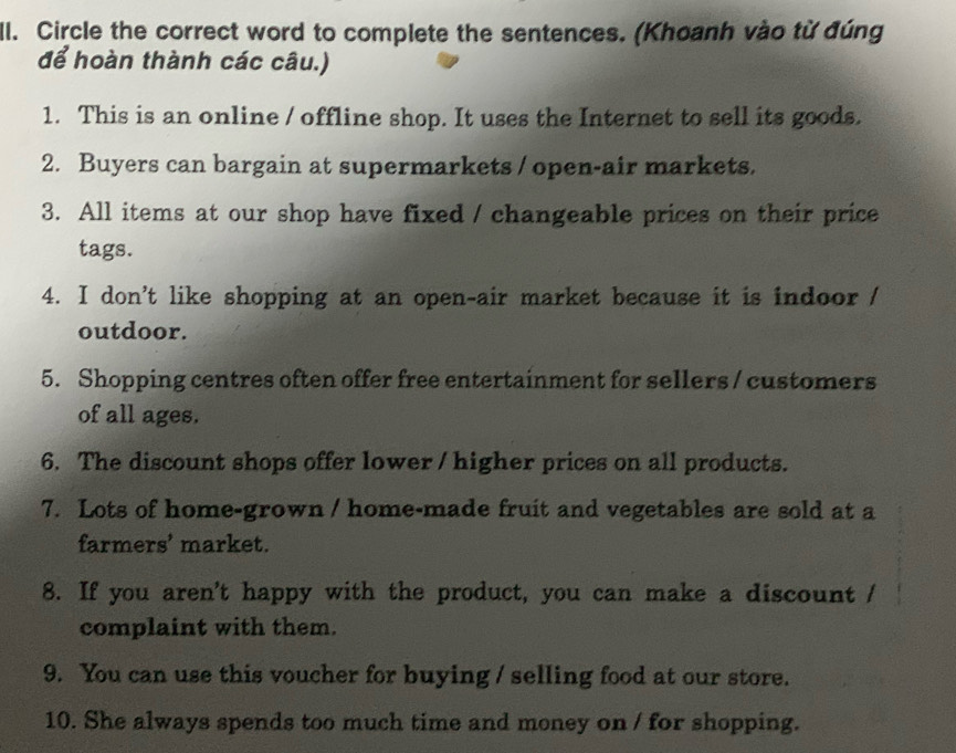 Il. Circle the correct word to complete the sentences. (Khoanh vào từ đúng 
để hoàn thành các câu.) 
1. This is an online / offline shop. It uses the Internet to sell its goods. 
2. Buyers can bargain at supermarkets / open-air markets. 
3. All items at our shop have fixed / changeable prices on their price 
tags. 
4. I don't like shopping at an open-air market because it is indoor / 
outdoor. 
5. Shopping centres often offer free entertainment for sellers / customers 
of all ages. 
6. The discount shops offer lower / higher prices on all products. 
7. Lots of home-grown / home-made fruit and vegetables are sold at a 
farmers’ market. 
8. If you aren't happy with the product, you can make a discount / 
complaint with them. 
9. You can use this voucher for buying / selling food at our store. 
10. She always spends too much time and money on / for shopping.