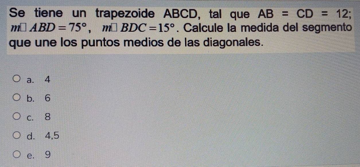 Se tiene un trapezoide ABCD, tal que AB=CD=12;
m□ ABD=75°, m□ BDC=15°. Calcule la medida del segmento
que une los puntos medios de las diagonales.
a. 4
b. 6
c. 8
d.⩽ 4, 5
e. 9