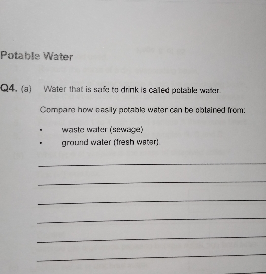 Potable Water 
Q4. (a) Water that is safe to drink is called potable water. 
Compare how easily potable water can be obtained from: 
waste water (sewage) 
ground water (fresh water). 
_ 
_ 
_ 
_ 
_ 
_