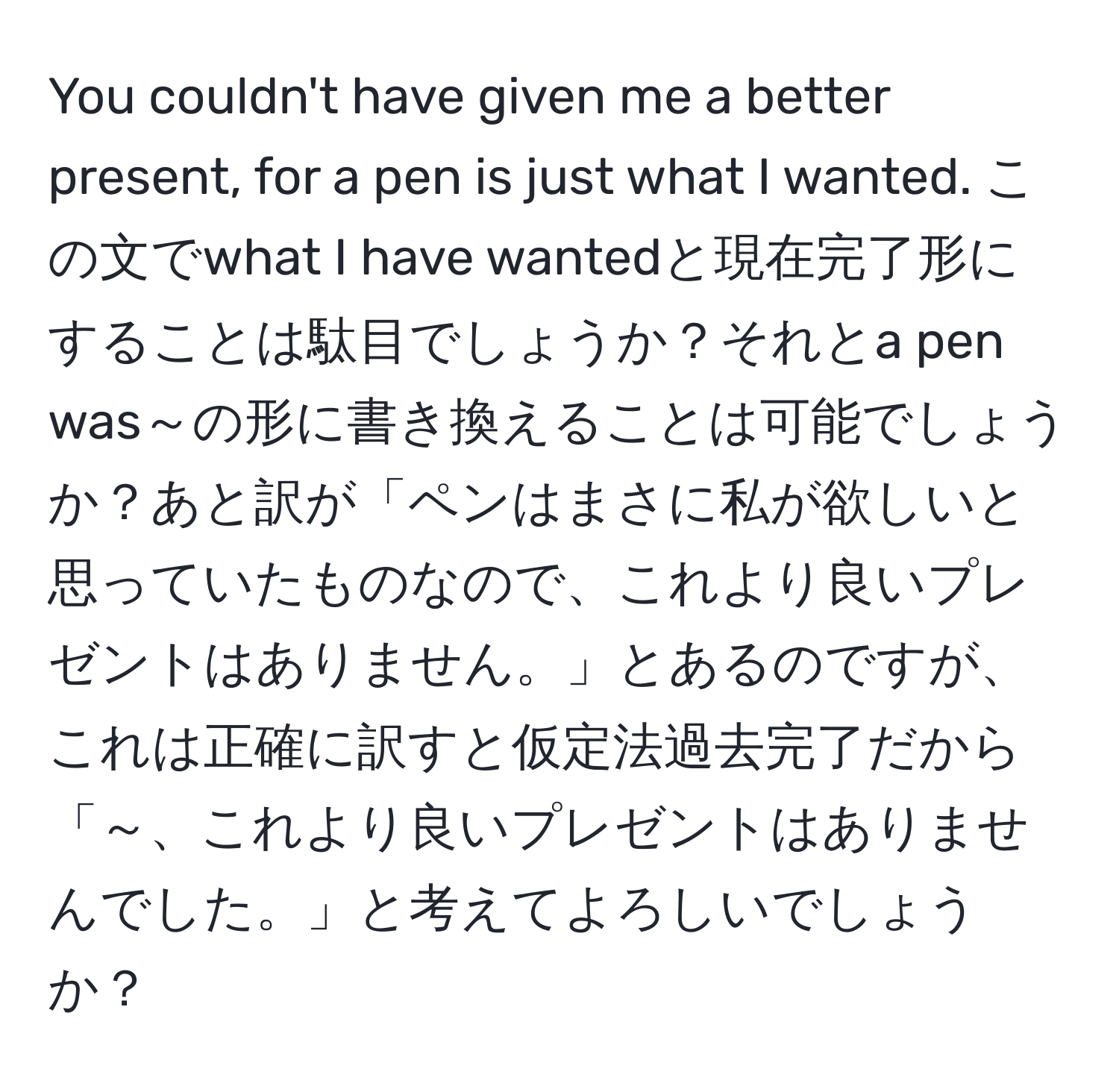 You couldn't have given me a better present, for a pen is just what I wanted. この文でwhat I have wantedと現在完了形にすることは駄目でしょうか？それとa pen was～の形に書き換えることは可能でしょうか？あと訳が「ペンはまさに私が欲しいと思っていたものなので、これより良いプレゼントはありません。」とあるのですが、これは正確に訳すと仮定法過去完了だから「～、これより良いプレゼントはありませんでした。」と考えてよろしいでしょうか？