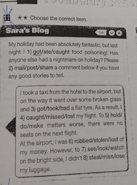 ★ Choose the correct item. 
Sara's Blo Back × 
My holiday had been absolutely fantastic, but last 
night I 1) got/ate/caught food poisoning! Has 
anyone else had a nightmare on holiday? Please 
2) mail/post/share a comment below if you have 
any good stories to tell. 
I took a taxi from the hotel to the airport, but 
on the way it went over some broken glass 
and 3) got/took/had a flat tyre. As a result, I 
4) caught/missed/lost my flight. To 5) hold/ 
do/make matters worse, there were no 
seats on the next flight. 
At the airport, I was 6) robbed/stolen/lost of 
my money. However, to 7) see/look/watch 
on the bright side, I didn't 8) steal/miss/lose 
my luggage.