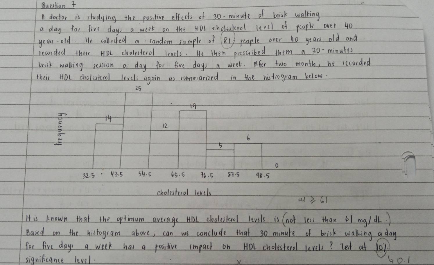 doctor is studying the positive effects of 30-minute of brisk walking 
a day for five days a week on the HoL cholestorol level of people over 40
years -old He collected a random sample of 81) people over 40 years old and 
recorded their HPL cholesterol levels. He then prescribed them a 30- minutes
brisk walking session a day for five days a week. Afer two month, he recorded 
their HoL cholesterol levels again as summarized in the histrogram below.
25
19

14
12
6
5
o
32. 5 43. 5 54. 5 65. 5 76. 5 87. 5 98. 5
cholesterol levels 
u 361
H is known that the optimum average HOL cholestorol levels is (not less than 61 mg/ dL.) 
Based on the histogram above, can we conclude that 30 minute of brisk walking a day
for five days a week has a positive impact on HoL cholesterol levels? Test at fo1. 
significance level. 60. 1
X