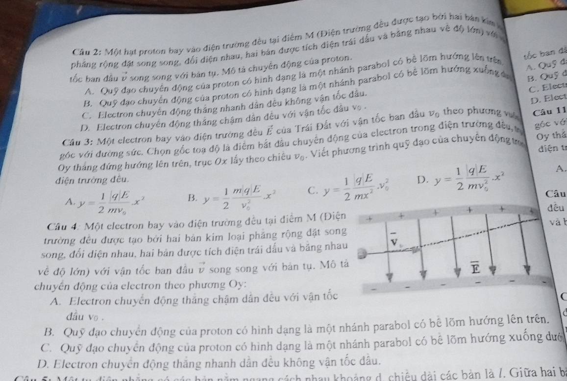 Cầu 2: Một hạt proton bay vào điện trường đều tại điểm M (Điện trường đều được tạo bởi hai bản kim v
phẳng rộng đặt song song, đối diện nhau, hai bản được tích điện trái dấu và bằng nhau về độ lớn) với 
tốc ban đầu 7 song song với bản tụ. Mô tả chuyển động của proton.
A. Quỹ đạo chuyển động của proton có hình dạng là một nhánh parabol có bê lõm hướng lên trên
tốc ban đã
A. Quỹ đã
C. Elect
B. Quỹ đạo chuyển động của proton có hình dạng là một nhánh parabol có bê lõm hướng xuống đa B. Quỹ d
D. Elect
C. Electron chuyên động tháng nhanh dân đều không vận tốc đầu.
D. Electron chuyên động tháng chậm dân đều với vận tốc đầu vẹ .
Cầu 3: Một electron bay vào điện trường đều vector E của Trái Đất với vận tốc ban đầu v_0 theo phương v Câu 11
góc với đường sức. Chọn gốc toa độ là diểm bắt đầu chuyển động của electron trong điện trường đều tr góc vớ
điện tr
Oy tháng đứng hướng lên trên, trục Ox lấy theo chiêu v_0. Viết phương trình quỹ đạo của chuyển động t Oy thả
A.
điện trường đêu. D. y= 1/2 frac qE(mv_0)^2.x^2
A. y= 1/2 frac q|Emv_0x^2 B. y= 1/2 frac m|q|E(v_0)^2x^2 C. y= 1/2  qE/mx^2 .v_0^(2
Câu 4: Một clectron bay vào điện trường đều tại điểm M (Điện
trường đều được tạo bởi hai bản kim loại phảng rộng đặt song
song, đối diện nhau, hai bản được tích điện trái dấu và bằng nhau
về độ lớn) với vận tốc ban đầu vector v) song song với bản tụ. Mô tả
chuyến động của electron theo phương Oy:
A. Electron chuyển động thắng chậm dẫn đều với vận tốc
đầu vo .

B. Quỹ đạo chuyển động của proton có hình dạng là một nhánh parabol có bê lõm hướng lên trên.
C. Quỹ đạo chuyển động của proton có hình dạng là một nhánh parabol có bê lõm hướng xuống dướ
D. Electron chuyển động thắng nhanh dẫn đều không vận tốc dầu.
cách nhau khoảng d. chiều dài các bản là /. Giữa hai b