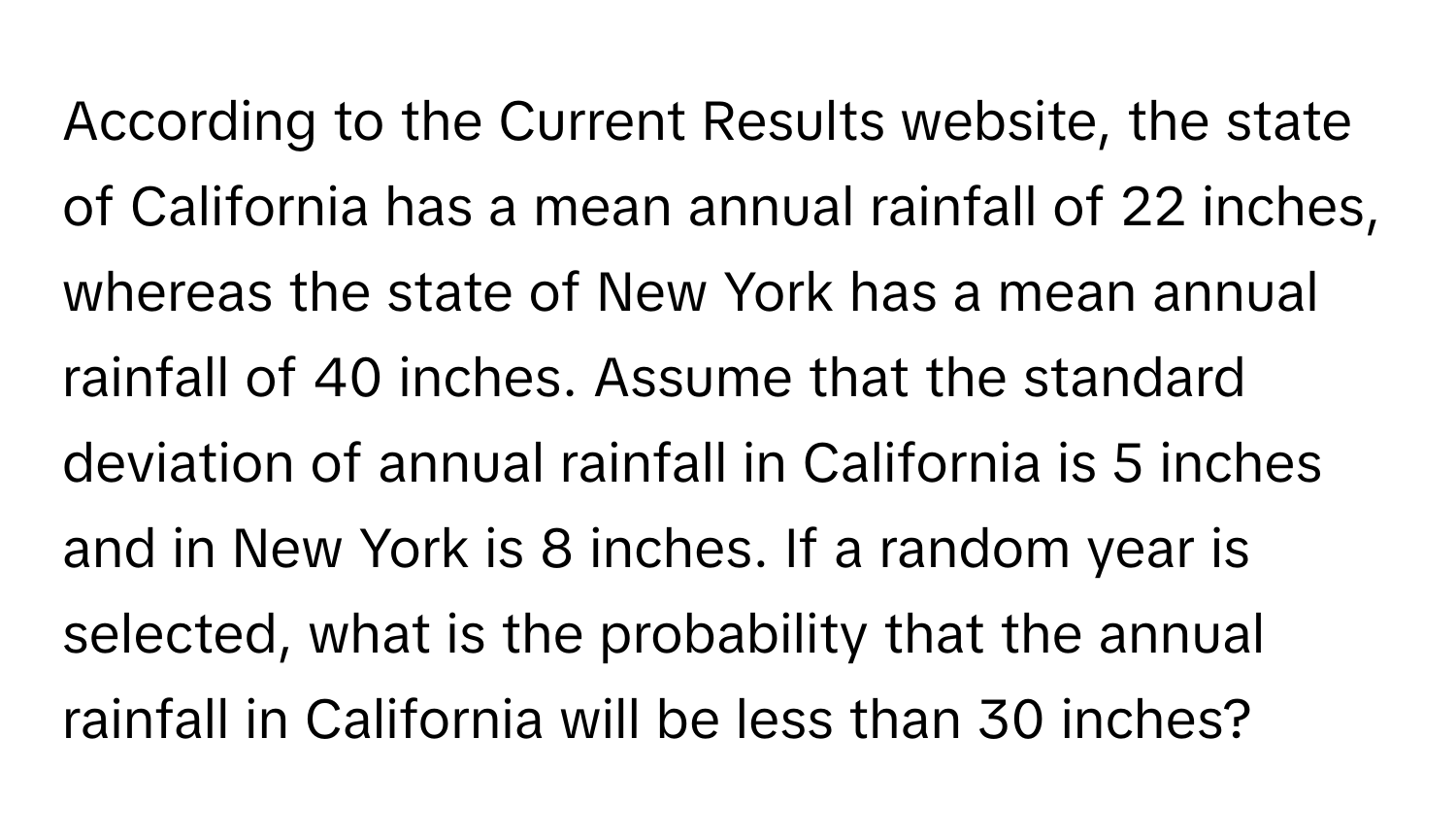 According to the Current Results website, the state of California has a mean annual rainfall of 22 inches, whereas the state of New York has a mean annual rainfall of 40 inches. Assume that the standard deviation of annual rainfall in California is 5 inches and in New York is 8 inches. If a random year is selected, what is the probability that the annual rainfall in California will be less than 30 inches?