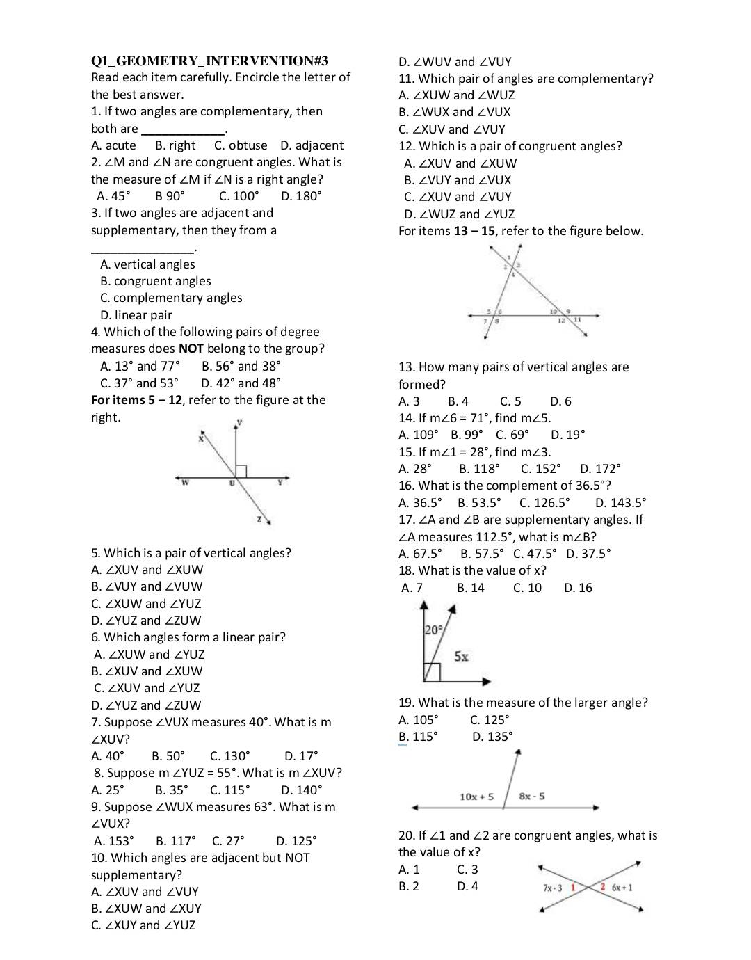 Q1_GEOMETRY_INTERVENTION#3 D. ∠ WUV and ∠ VUY
Read each item carefully. Encircle the letter of 11. Which pair of angles are complementary?
the best answer. A. ∠ XUW and ∠ WUZ
1. If two angles are complementary, then B. ∠ WUX and ∠ VUX
both are_ C. ∠ XUV and ∠ VUY
A. acute B. right C. obtuse D. adjacent 12. Which is a pair of congruent angles?
2. ∠ M and ∠ N are congruent angles. What is A. ∠ XUV and ∠ XUW
the measure of ∠ Mif∠ N is a right angle? B. ∠ VUY and ∠ VUX
A. 45° B90° C. 100° D. 180° C. ∠ XUV and ∠ VUY
3. If two angles are adjacent and D. ∠ WUZ and ∠ YUZ
supplementary, then they from a For items 13-15 , refer to the figure below.
_
A. vertical angles
B. congruent angles
C. complementary angles
D. linear pair
4. Which of the following pairs of degree
measures does NOT belong to the group?
A. 13° and 77° B 56° and 38° 13. How many pairs of vertical angles are
C. 37° and 53° D. 42° and 48° formed?
For items 5-12 , refer to the figure at the A. 3 B. 4 C. 5 D. 6
right.14. If m∠ 6=71° ,  find m∠ 5.
A. 109° B. 99° C. 69° D. 19°
15. If m∠ 1=28° , find m∠ 3.
A. 28° B. 118° C. 152° D. 172°
16. What is the complement of 36.5° ?
A. 36.5° B. 53.5° C. 126.5° D. 143.5°
17. ∠ A and ∠ B are supplementary angles. If
∠ A measures 112.5° , what is m∠ B ?
5. Which is a pair of vertical angles? A. 67.5° B. 57.5° C. 47.5° D. 37.5°
A. ∠ XUV and ∠ XUW 18. What is the value of x?
B. ∠ VUY and ∠ VUW A. 7 B. 14 C. 10 D. 16
C. ∠ XUW and ∠ YUZ
D. ∠ YUZ and ∠ ZUW
20°
6. Which angles form a linear pair?
A. ∠ XUW and ∠ YUZ 5x
B. ∠ XUV and ∠ XUW
C. ∠ XUV and ∠ YUZ
D. ∠ YUZ and ∠ ZUW 19. What is the measure of the larger angle?
7. Suppose ∠ VUX measures 40°. What is m A. 105° C. 125°
∠ XUV ?
B. 115° D. 135°
A. 40° B. 50° C. 130° D. 17°
8. Suppose m ∠ YUZ=55°. What is m∠ XUV ?
A. 25° B. 35° C. 115° D. 140°
9. Suppose ∠ WUX measures 63°. What is m
∠ VUX
A. 153° B. 117° C. 27° D. 125° 20. If ∠ 1 and ∠ 2 are congruent angles, what is
10. Which angles are adjacent but NOT the value of x?
supplementary? A. 1 C. 3
A. ∠ XUV and ∠ VUY B. 2 D. 4 
B. ∠ XUW and ∠ XUY
C. ∠ XUY and ∠ YUZ