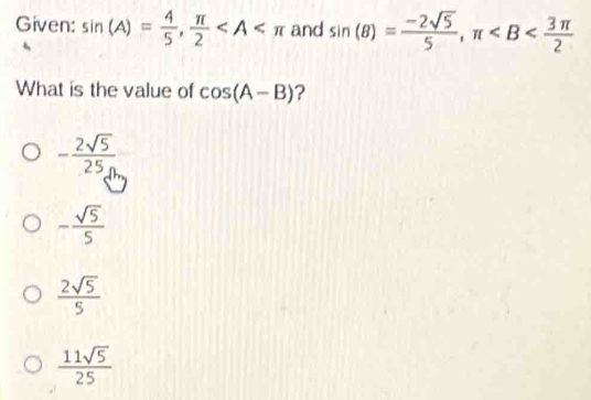 Given: sin (A)= 4/5 ,  π /2  and sin (B)= (-2sqrt(5))/5 , π
What is the value of cos (A-B) ?
- 2sqrt(5)/25n 
- sqrt(5)/5 
 2sqrt(5)/5 
 11sqrt(5)/25 