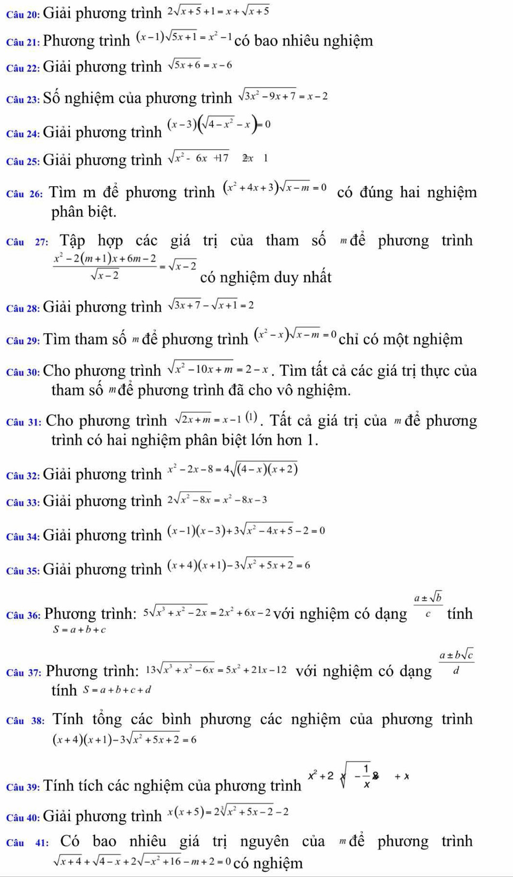 Giải phương trình 2sqrt(x+5)+1=x+sqrt(x+5)
Câu 21: Phương trình (x-1)sqrt(5x+1)=x^2-1 có bao nhiêu nghiệm
Cầu 22: Giải phương trình sqrt(5x+6)=x-6
cầu 23: Số nghiệm của phương trình sqrt(3x^2-9x+7)=x-2
Câu 24: Giải phương trình (x-3)(sqrt(4-x^2)-x)=0
Câu 25: Giải phương trình sqrt(x^2-6x+17)2x1
Cầu 26: Tìm m để phương trình (x^2+4x+3)sqrt(x-m)=0 có đúng hai nghiệm
phân biệt.
Câu 27: Tập hợp các giá trị của tham shat omdhat e phương trình
 (x^2-2(m+1)x+6m-2)/sqrt(x-2) =sqrt(x-2) có nghiệm duy nhất
Cầu 28: Giải phương trình sqrt(3x+7)-sqrt(x+1)=2
Câu 29: Tìm tham shat omdhat e phương trình (x^2-x)sqrt(x-m)=0 chỉ có một nghiệm
Câu 30: Cho phương trình sqrt(x^2-10x+m)=2-x. Tìm tất cả các giá trị thực của
tham số "để phương trình đã cho vô nghiệm.
Câu 31: Cho phương trình sqrt(2x+m)=x-1(1). Tất cả giá trị của ' để phương
trình có hai nghiệm phân biệt lớn hơn 1.
Câu 32: Giải phương trình x^2-2x-8=4sqrt((4-x)(x+2))
Cầu 33: Giải phương trình 2sqrt(x^2-8x)=x^2-8x-3
Câu 34: Giải phương trình (x-1)(x-3)+3sqrt(x^2-4x+5)-2=0
Câu 35: Giải phương trình (x+4)(x+1)-3sqrt(x^2+5x+2)=6
Câu 36: Phương trình: 5sqrt(x^3+x^2-2x)=2x^2+6x-2 với nghiệm có dạng  a± sqrt(b)/c  tính
S=a+b+c
Câu 37: Phương trình: 13sqrt(x^3+x^2-6x)=5x^2+21x-12 với nghiệm có dạng  a± bsqrt(c)/d 
tính S=a+b+c+d
cáu 38: Tính tổng các bình phương các nghiệm của phương trình
(x+4)(x+1)-3sqrt(x^2+5x+2)=6
Cau 39: Tính tích các nghiệm của phương trình x^2+2sqrt(-frac 1)x+x
Câu 40: Giải phương trình x(x+5)=2sqrt[3](x^2+5x-2)-2
cau 41: Có bao nhiêu giá trị nguyên của để phương trình
sqrt(x+4)+sqrt(4-x)+2sqrt(-x^2+16)-m+2=0 có nghiệm