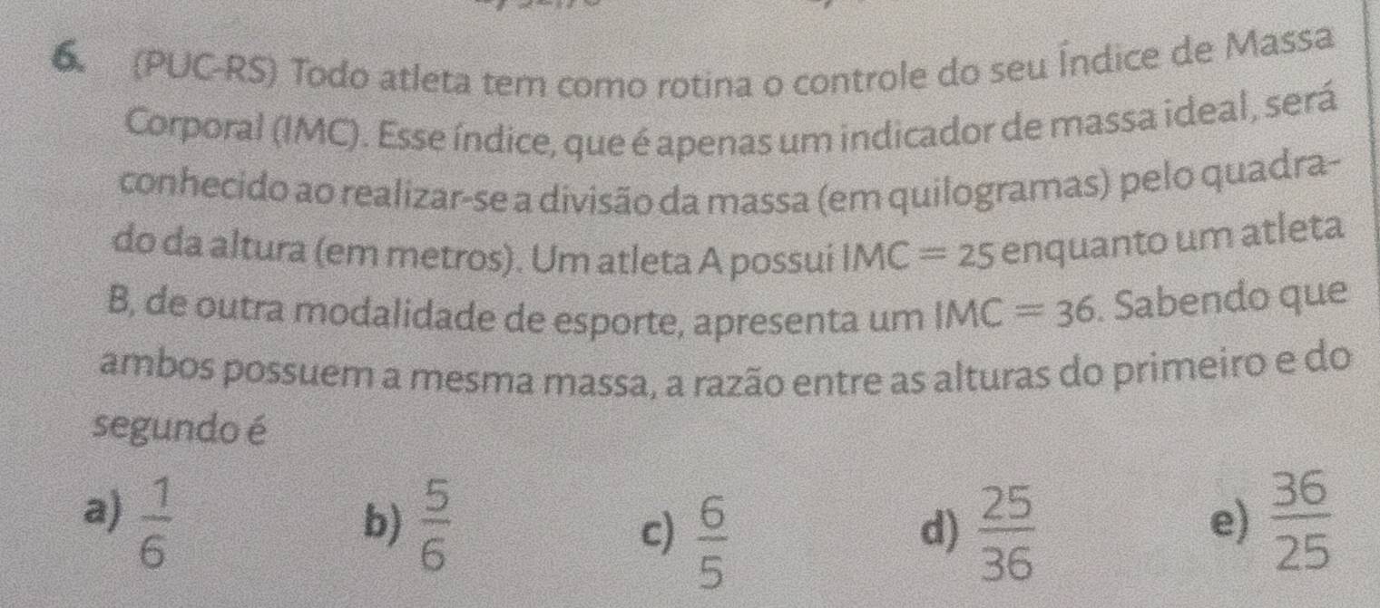 6 (PUC-RS) Todo atleta tem como rotina o controle do seu Índice de Massa
Corporal (IMC). Esse índice, que é apenas um indicador de massa ideal, será
conhecido ao realizar-se a divisão da massa (em quilogramas) pelo quadra-
do da altura (em metros). Um atleta A possui IMC=25 enquanto um atleta
B, de outra modalidade de esporte, apresenta um IMC=36. Sabendo que
ambos possuem a mesma massa, a razão entre as alturas do primeiro e do
segundo é
a)  1/6   36/25 
b)  5/6  c)  6/5   25/36 
d)
e)