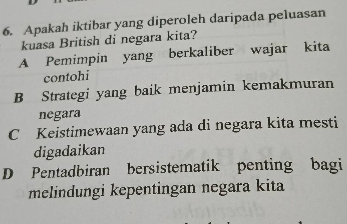 Apakah iktibar yang diperoleh daripada peluasan
kuasa British di negara kita?
A Pemimpin yang berkaliber wajar kita
contohi
B Strategi yang baik menjamin kemakmuran
negara
C Keistimewaan yang ada di negara kita mesti
digadaikan
D Pentadbiran bersistematik penting bagi
melindungi kepentingan negara kita