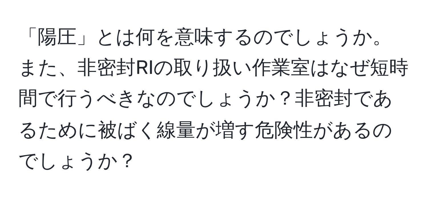 「陽圧」とは何を意味するのでしょうか。また、非密封RIの取り扱い作業室はなぜ短時間で行うべきなのでしょうか？非密封であるために被ばく線量が増す危険性があるのでしょうか？