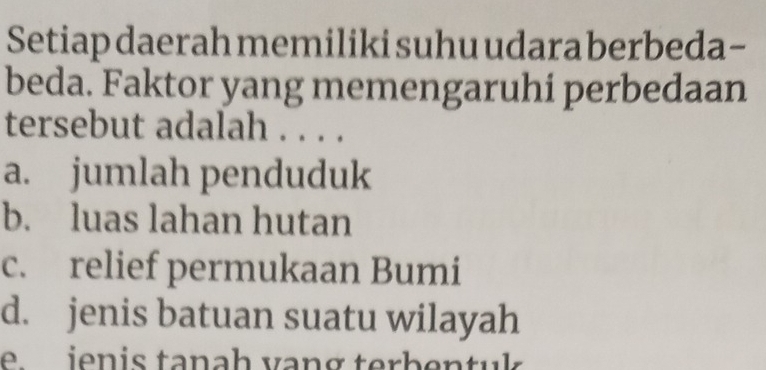 Setiap daerah memiliki suhu udara berbeda-
beda. Faktor yang memengaruhi perbedaan
tersebut adalah . . . .
a. jumlah penduduk
b. luas lahan hutan
c. relief permukaan Bumi
d. jenis batuan suatu wilayah
e ienis tanah vang terbentuk