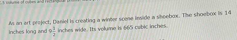 .5 Volume of cubes and rectangulal prs 
As an art project, Daniel is creating a winter scene inside a shoebox. The shoebox is 14
inches long and 9 1/2  inches wide. Its volume is 665 cubic inches.