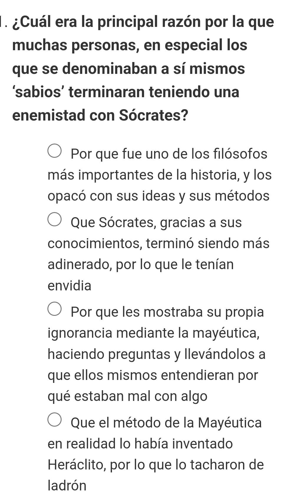 ¿Cuál era la principal razón por la que
muchas personas, en especial los
que se denominaban a sí mismos
‘sabios’ terminaran teniendo una
enemistad con Sócrates?
Por que fue uno de los filósofos
más importantes de la historia, y los
opacó con sus ideas y sus métodos
Que Sócrates, gracias a sus
conocimientos, terminó siendo más
adinerado, por lo que le tenían
envidia
Por que les mostraba su propia
ignorancia mediante la mayéutica,
haciendo preguntas y llevándolos a
que ellos mismos entendieran por
qué estaban mal con algo
Que el método de la Mayéutica
en realidad lo había inventado
Heráclito, por lo que lo tacharon de
ladrón