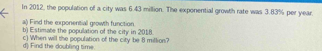 In 2012, the population of a city was 6.43 million. The exponential growth rate was 3.83% per year. 
a) Find the exponential growth function. 
b) Estimate the population of the city in 2018. 
c) When will the population of the city be 8 million? 
d) Find the doubling time.