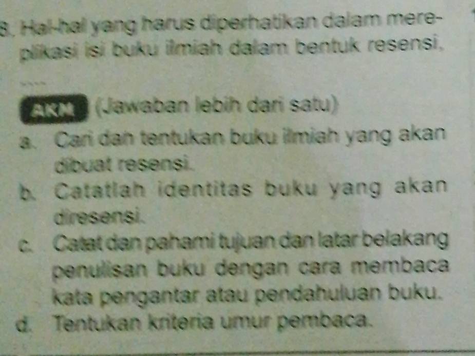 8, Hal-hal yang harus diperhatikan dalam mere-
plikasi isi buku ilmiah dalam bentuk resensi,
19 (Jawaban lebih dari satu)
a. Cari dan tentukan buku ilmiah yang akan
díbuat resensi.
b. Catatlah identitas buku yang akan
diresensi.
c. Catat dan pahami tujuan dan latar belakang
penulisan buku dengan cara membaca
kata pengantar atau pendahuluan buku.
d. Tentukan kriteria umur pembaca.