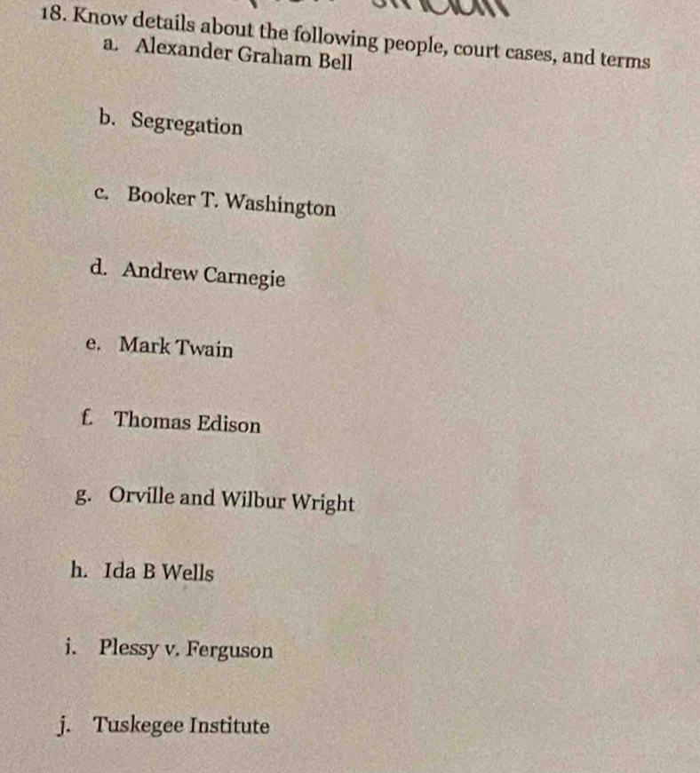 an
18. Know details about the following people, court cases, and terms
a. Alexander Graham Bell
b. Segregation
c. Booker T. Washington
d. Andrew Carnegie
e. Mark Twain
f. Thomas Edison
g. Orville and Wilbur Wright
h. Ida B Wells
i. Plessy v. Ferguson
j. Tuskegee Institute