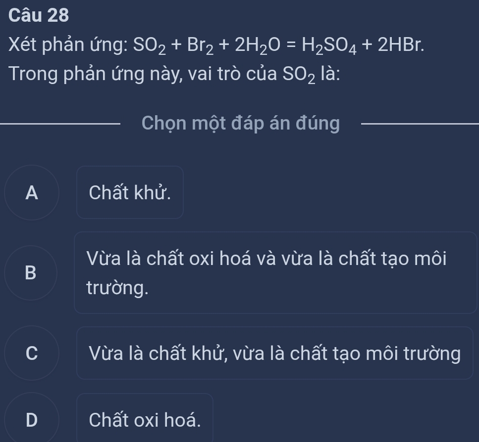 Xét phản ứng: SO_2+Br_2+2H_2O=H_2SO_4+2HBr. 
Trong phản ứng này, vai trò của SO_2 là:
Chọn một đáp án đúng
A Chất khử.
Vừa là chất oxi hoá và vừa là chất tạo môi
B
trường.
C Vừa là chất khử, vừa là chất tạo môi trường
D Chất oxi hoá.