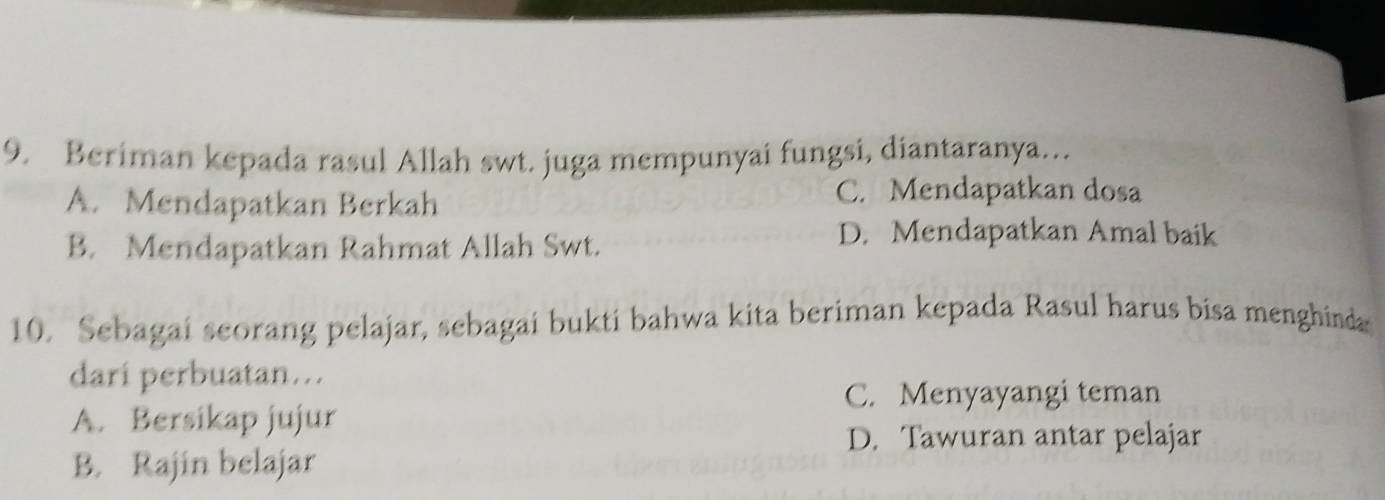 Beriman kepada rasul Allah swt. juga mempunyai fungsi, diantaranya…
A. Mendapatkan Berkah
C. Mendapatkan dosa
B. Mendapatkan Rahmat Allah Swt.
D. Mendapatkan Amal baik
10. Sebagai seorang pelajar, sebagai bukti bahwa kita beriman kepada Rasul harus bisa menghinda
dari perbuatan…..
C. Menyayangi teman
A. Bersikap jujur
D. Tawuran antar pelajar
B. Rajin belajar