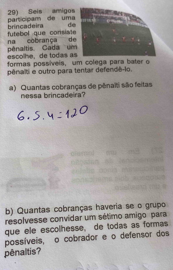 Seis amigos 
participam de uma 
brincadeira de 
futebol que consiste 
na còbrança de 
pênaltis. Cada um 
escolhe, de todas a 
formas possíveis, um colega para bater o 
pênalti e outro para tentar defendê-lo. 
a) Quantas cobranças de pênalti são feitas 
nessa brincadeira? 
b) Quantas cobranças haveria se o grupo 
resolvesse convidar um sétimo amigo para 
que ele escolhesse, de todas as formas 
possíveis, o cobrador e o defensor dos 
pênaltis?