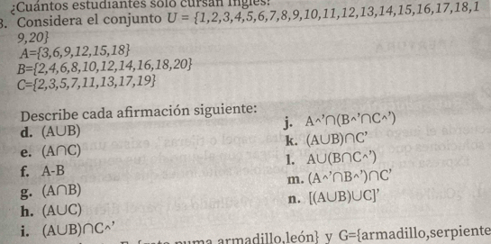 ¿Cuántos estudiantes solo cursan ingles: 
3. Considera el conjunto U= 1,2,3,4,5,6,7,8,9,10,11,12,13,14,15,16,17,18,
9,20
A= 3,6,9,12,15,18
B= 2,4,6,8,10,12,14,16,18,20
C= 2,3,5,7,11,13,17,19
Describe cada afirmación siguiente: A^,∩ (B^(wedge)∩ C^(wedge))
d. (A∪ B)
j. 
e. (A∩ C) k. (A∪ B)∩ C'
1. A∪ (B∩ C^(wedge))
f. A-B
m. (A^(wedge)∩ B^(wedge))∩ C^,
g. (A∩ B)
n. [(A∪ B)∪ C]'
h. (A∪ C)
i. (A∪ B)∩ C^(wedge) puma armadillo.león v G= armadillo,serpiente