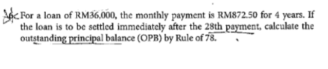 ApFor a loan of RM36,000, the monthly payment is RM872.50 for 4 years. If 
the loan is to be settled immediately after the 28th payment, calculate the 
outstanding principal balance (OPB) by Rule of 78.