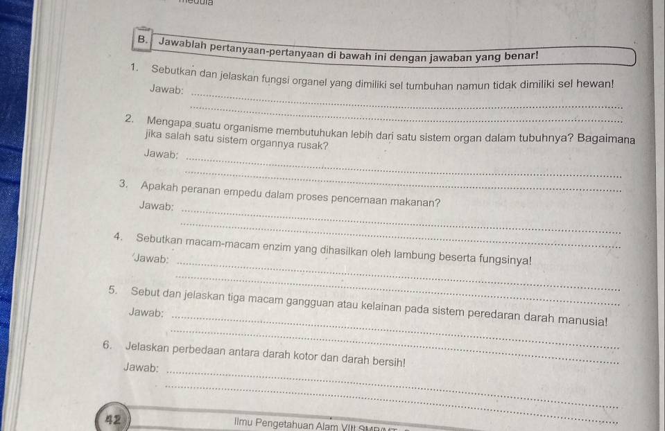 a 
B. Jawablah pertanyaan-pertanyaan di bawah ini dengan jawaban yang benar! 
_ 
1. Sebutkan dan jelaskan fungsi organel yang dimiliki sel tumbuhan namun tidak dimiliki sel hewan! 
Jawab: 
_ 
2. Mengapa suatu organisme membutuhukan lebih dari satu sistem organ dalam tubuhnya? Bagaimana 
jika salah satu sistem organnya rusak? 
Jawab: 
_ 
_ 
3. Apakah peranan empedu dalam proses pencernaan makanan? 
Jawab: 
_ 
_ 
4. Sebutkan macam-macam enzim yang dihasilkan oleh lambung beserta fungsinya! 
'Jawab: 
_ 
_ 
5. Sebut dan jelaskan tiga macam gangguan atau kelainan pada sistem peredaran darah manusia! 
Jawab:_ 
_ 
_ 
6. Jelaskan perbedaan antara darah kotor dan darah bersih! 
Jawab: 
42 
_ 
Ilmu Pengetahuan Alam VIIt SV