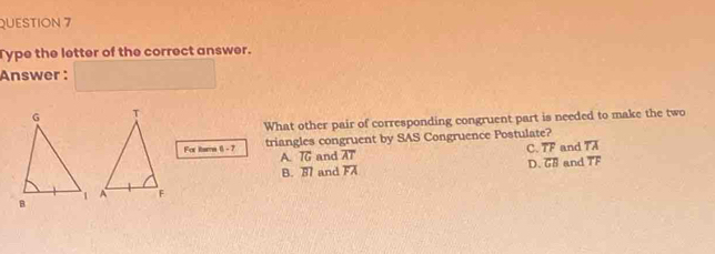 Type the letter of the correct answer.
Answer :
What other pair of corresponding congruent part is needed to make the two
triangles congruent by SAS Congruence Postulate?
A. T and C. overline TF and TA
For ttsm 6-7 overline AT D. overline GB and TF
B. 3 and FA