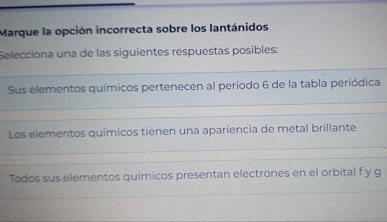 Marque la opción incorrecta sobre los lantánidos
Selecciona una de las siguientes respuestas posibles:
Sus elementos químicos pertenecen al periodo 6 de la tabla periódica
Los elementos químicos tienen una apariencia de metal brillante
Todos sus elementos químicos presentan electrones en el orbital f y g