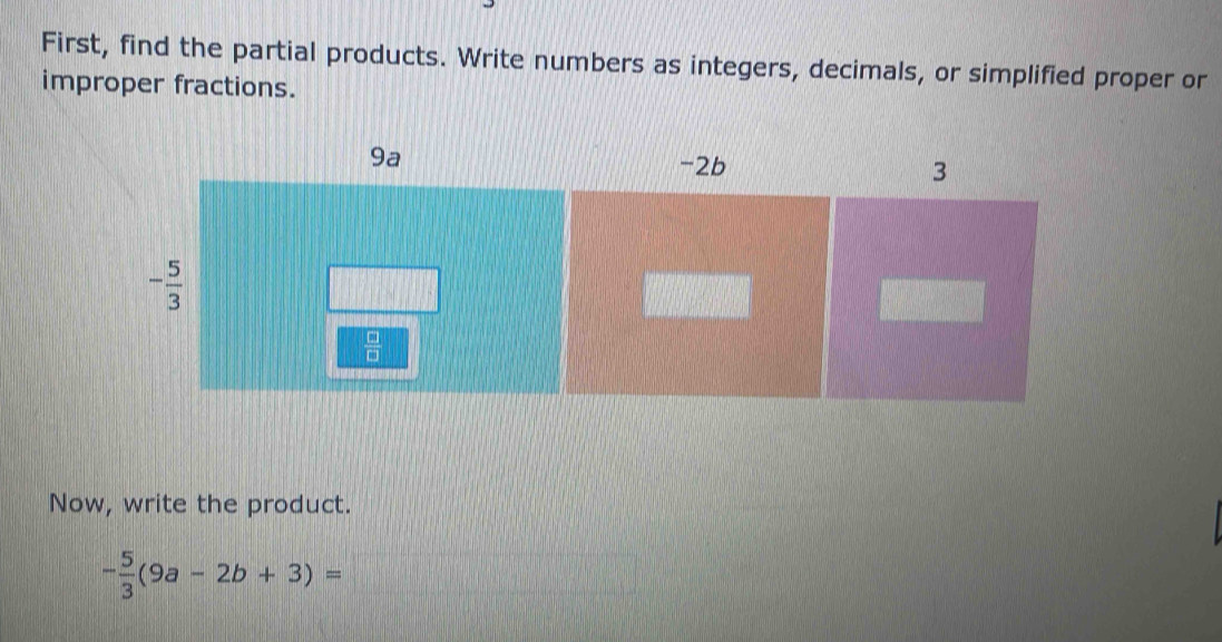 First, find the partial products. Write numbers as integers, decimals, or simplified proper or
improper fractions.
Now, write the product.
- 5/3 (9a-2b+3)=□ ||| |MN|= □ /□  